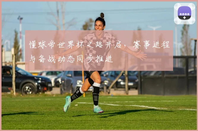 懂球帝世界杯之路开启，赛事进程与备战动态同步推进